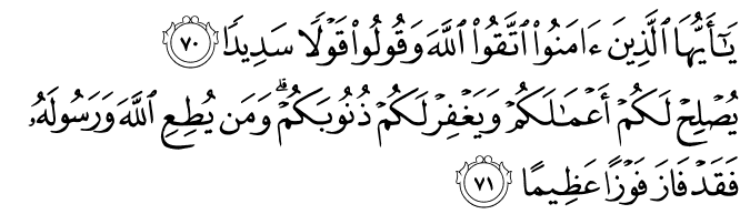 Wahai orang-orang yang beriman, bertaqwalah kepada Allah, dan katakanlah perkataan yang tepat - benar (dalam segala perkara), Supaya Ia memberi taufiq dengan menjayakan amal-amal kamu, dan mengampunkan dosa-dosa kamu. Dan (ingatlah) sesiapa yang taat kepada Allah dan RasulNya, maka sesungguhnya ia telah berjaya mencapai sebesar-besar kejayaan. (Surah Al-Ahzaab: 70-71)